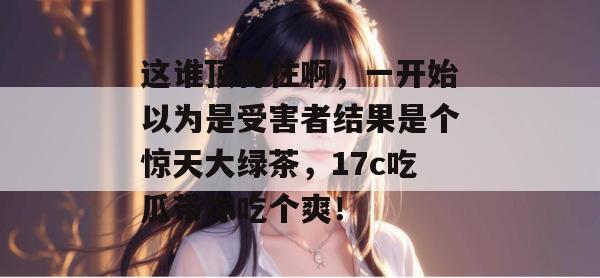 这谁顶得住啊,一开始以为是受害者结果是个惊天大绿茶,17c吃瓜带你吃个爽!