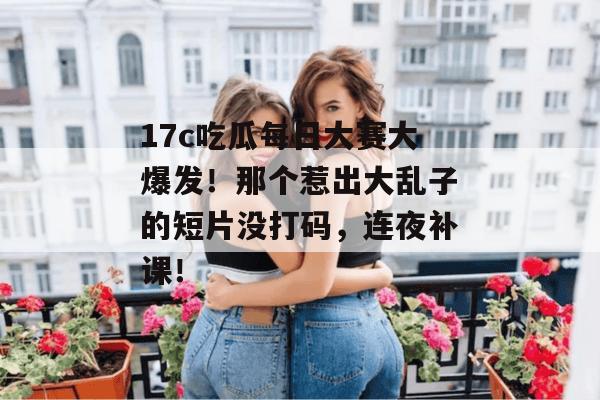 17c吃瓜每日大赛大爆发!那个惹出大乱子的短片没打码,连夜补课!