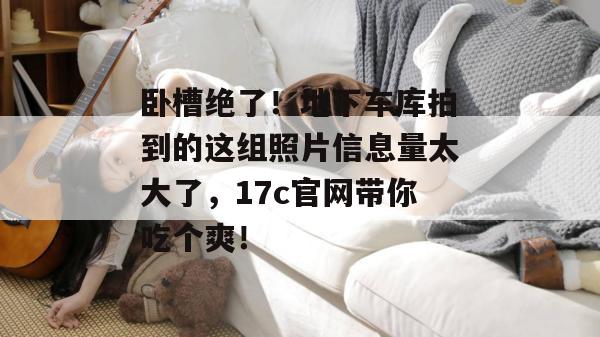 卧槽绝了!地下车库拍到的这组照片信息量太大了,17c官网带你吃个爽!