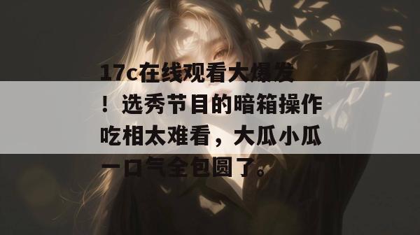 17c在线观看大爆发!选秀节目的暗箱操作吃相太难看,大瓜小瓜一口气全包圆了。