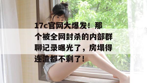 17c官网大爆发！那个被全网封杀的内部群聊记录曝光了，房塌得连渣都不剩了！