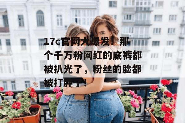 17c官网大爆发！那个千万粉网红的底裤都被扒光了，粉丝的脸都被打肿了！