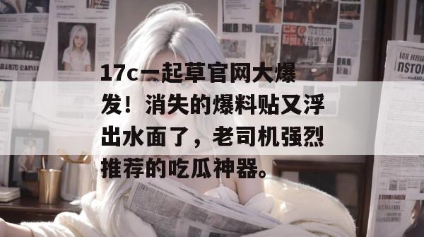 17c一起草官网大爆发！消失的爆料贴又浮出水面了，老司机强烈推荐的吃瓜神器。