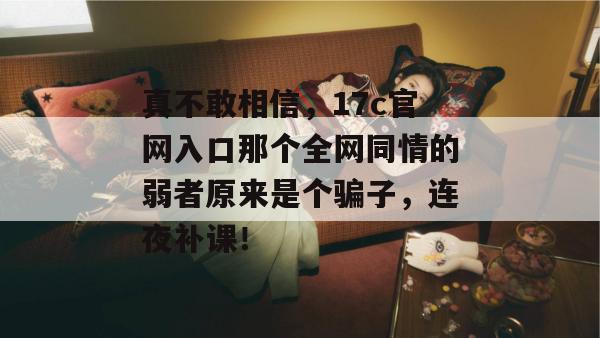 真不敢相信，17c官网入口那个全网同情的弱者原来是个骗子，连夜补课！