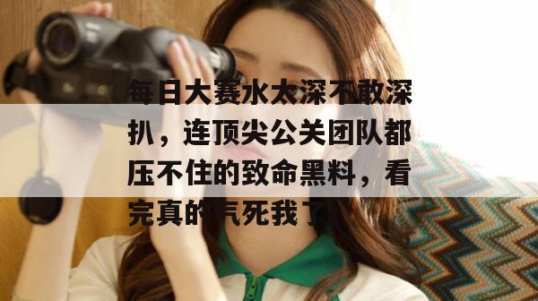 每日大赛水太深不敢深扒，连顶尖公关团队都压不住的致命黑料，看完真的气死我了。
