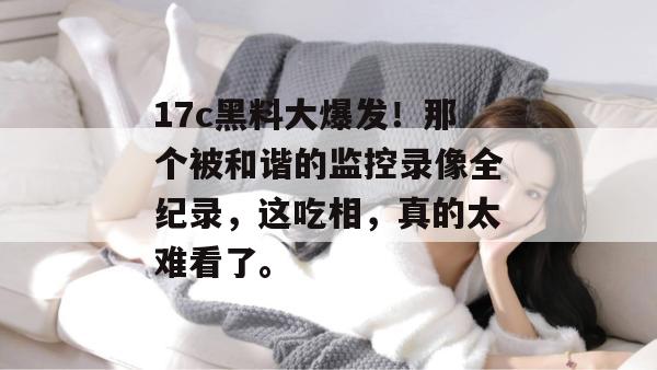 17c黑料大爆发！那个被和谐的监控录像全纪录，这吃相，真的太难看了。