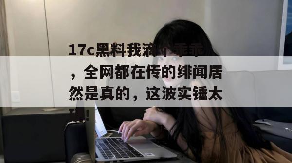17c黑料我滴个乖乖，全网都在传的绯闻居然是真的，这波实锤太硬！
