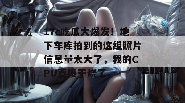 17c吃瓜大爆发！地下车库拍到的这组照片信息量太大了，我的CPU直接干烧了。