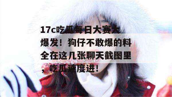 17c吃瓜每日大赛大爆发！狗仔不敢爆的料全在这几张聊天截图里，吃瓜速度进！