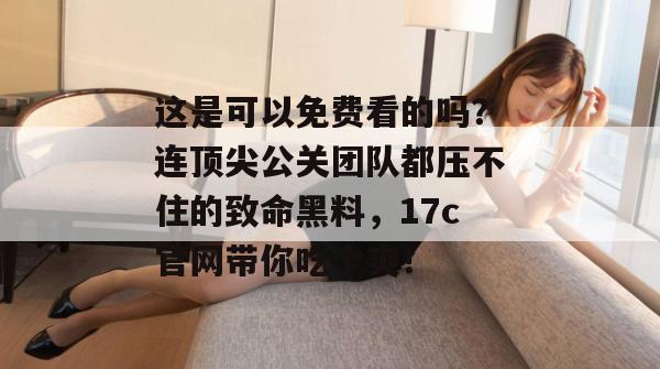 这是可以免费看的吗？连顶尖公关团队都压不住的致命黑料，17c官网带你吃个爽！