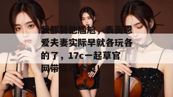 我都替他尴尬，表面恩爱夫妻实际早就各玩各的了，17c一起草官网带你吃个爽！