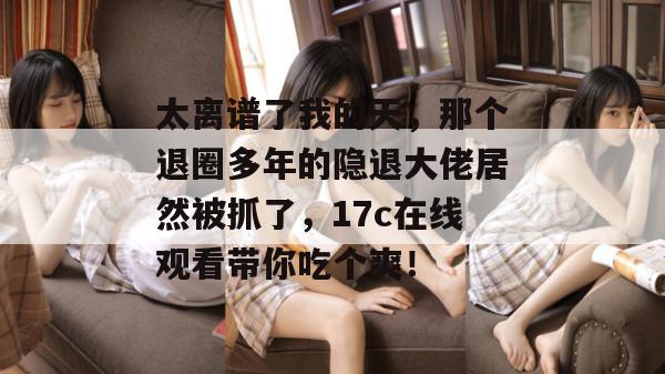 太离谱了我的天，那个退圈多年的隐退大佬居然被抓了，17c在线观看带你吃个爽！