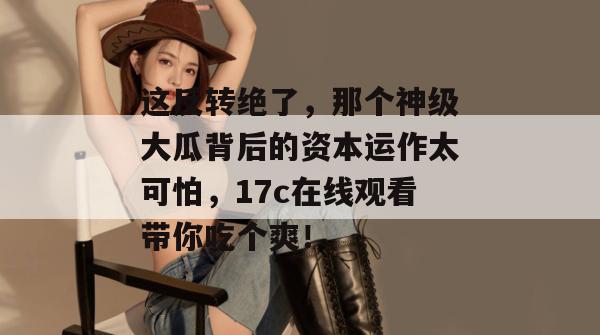 这反转绝了，那个神级大瓜背后的资本运作太可怕，17c在线观看带你吃个爽！