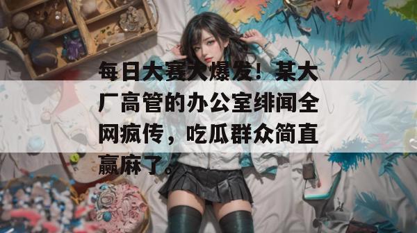 每日大赛大爆发！某大厂高管的办公室绯闻全网疯传，吃瓜群众简直赢麻了。
