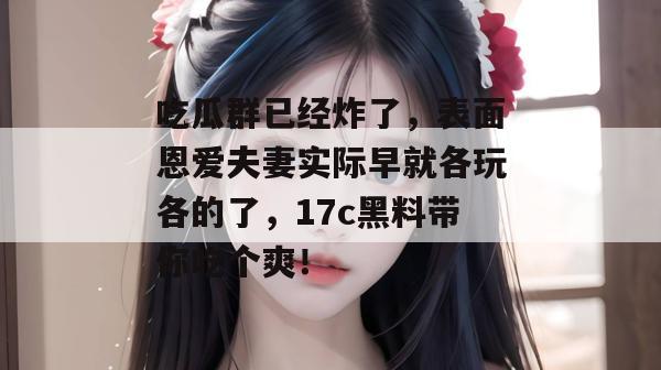 吃瓜群已经炸了，表面恩爱夫妻实际早就各玩各的了，17c黑料带你吃个爽！