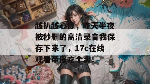 越扒越心惊，昨天半夜被秒删的高清录音我保存下来了，17c在线观看带你吃个爽！