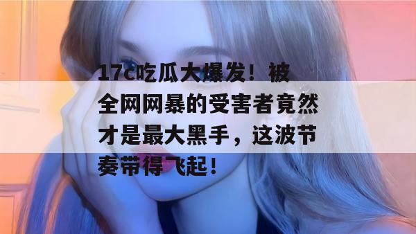 17c吃瓜大爆发！被全网网暴的受害者竟然才是最大黑手，这波节奏带得飞起！