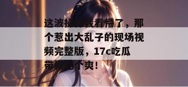 这波操作我看懵了，那个惹出大乱子的现场视频完整版，17c吃瓜带你吃个爽！