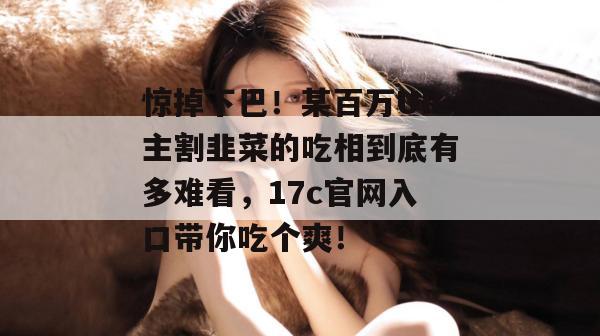 惊掉下巴！某百万UP主割韭菜的吃相到底有多难看，17c官网入口带你吃个爽！