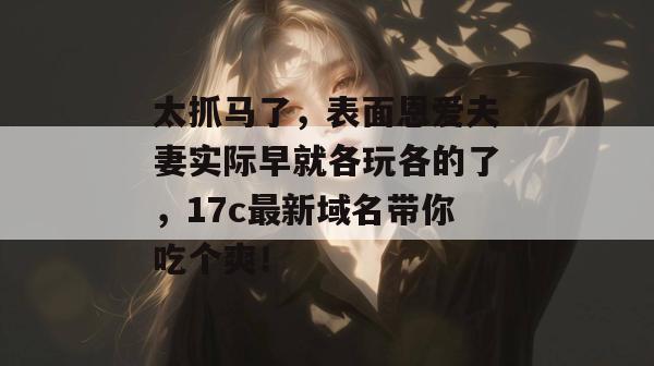 太抓马了，表面恩爱夫妻实际早就各玩各的了，17c最新域名带你吃个爽！