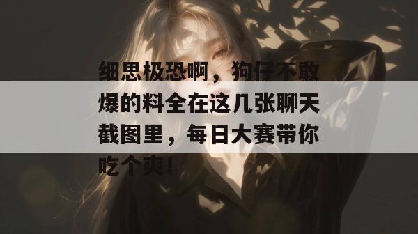 细思极恐啊，狗仔不敢爆的料全在这几张聊天截图里，每日大赛带你吃个爽！