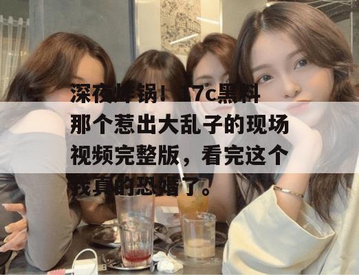 深夜炸锅！17c黑料那个惹出大乱子的现场视频完整版，看完这个我真的恐婚了。