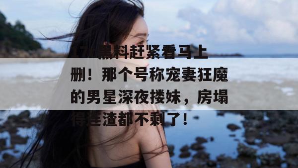 17c黑料赶紧看马上删！那个号称宠妻狂魔的男星深夜搂妹，房塌得连渣都不剩了！