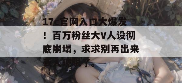 17c官网入口大爆发！百万粉丝大V人设彻底崩塌，求求别再出来丢人现眼了。
