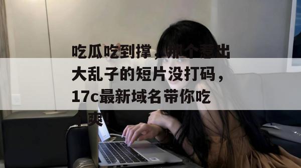 吃瓜吃到撑，那个惹出大乱子的短片没打码，17c最新域名带你吃个爽！