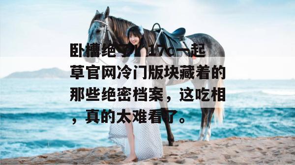 卧槽绝了！17c一起草官网冷门版块藏着的那些绝密档案，这吃相，真的太难看了。
