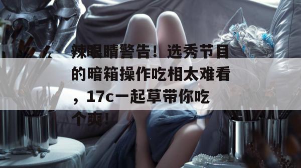 辣眼睛警告！选秀节目的暗箱操作吃相太难看，17c一起草带你吃个爽！