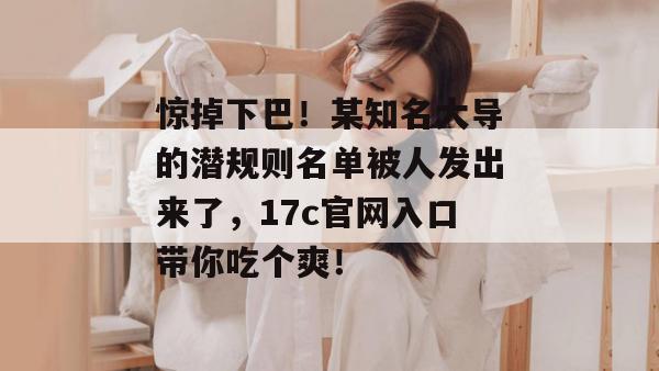 惊掉下巴！某知名大导的潜规则名单被人发出来了，17c官网入口带你吃个爽！
