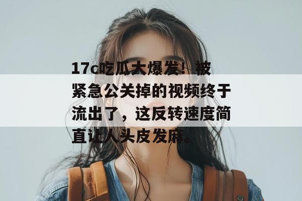 17c吃瓜大爆发！被紧急公关掉的视频终于流出了，这反转速度简直让人头皮发麻。