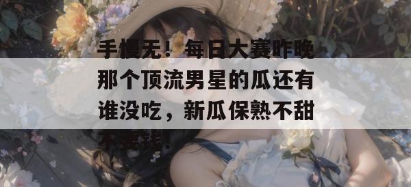 手慢无！每日大赛昨晚那个顶流男星的瓜还有谁没吃，新瓜保熟不甜不要钱！