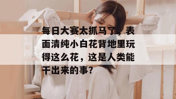 每日大赛太抓马了，表面清纯小白花背地里玩得这么花，这是人类能干出来的事？
