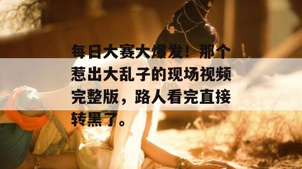 每日大赛大爆发！那个惹出大乱子的现场视频完整版，路人看完直接转黑了。