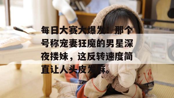 每日大赛大爆发！那个号称宠妻狂魔的男星深夜搂妹，这反转速度简直让人头皮发麻。
