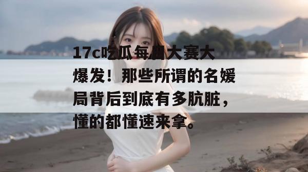 17c吃瓜每日大赛大爆发！那些所谓的名媛局背后到底有多肮脏，懂的都懂速来拿。