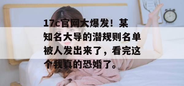 17c官网大爆发！某知名大导的潜规则名单被人发出来了，看完这个我真的恐婚了。
