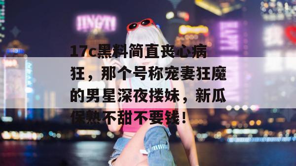 17c黑料简直丧心病狂，那个号称宠妻狂魔的男星深夜搂妹，新瓜保熟不甜不要钱！