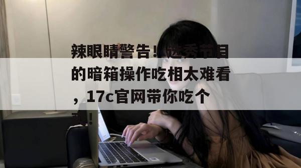 辣眼睛警告！选秀节目的暗箱操作吃相太难看，17c官网带你吃个爽！