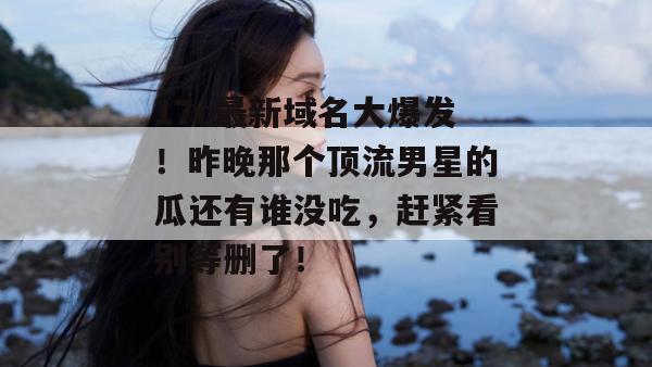 17c最新域名大爆发！昨晚那个顶流男星的瓜还有谁没吃，赶紧看别等删了！