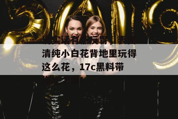 说实话有点反胃，表面清纯小白花背地里玩得这么花，17c黑料带你吃个爽！