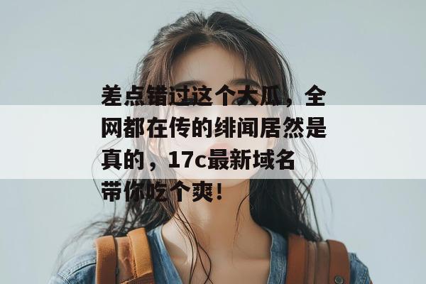 差点错过这个大瓜，全网都在传的绯闻居然是真的，17c最新域名带你吃个爽！