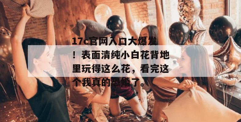 17c官网入口大爆发！表面清纯小白花背地里玩得这么花，看完这个我真的恐婚了。
